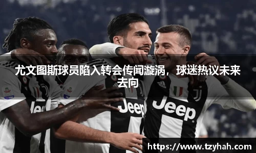 尤文图斯球员陷入转会传闻漩涡，球迷热议未来去向