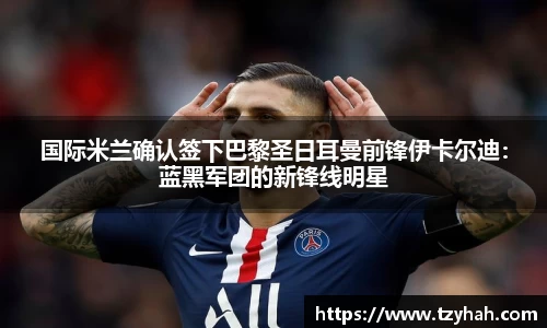 国际米兰确认签下巴黎圣日耳曼前锋伊卡尔迪：蓝黑军团的新锋线明星
